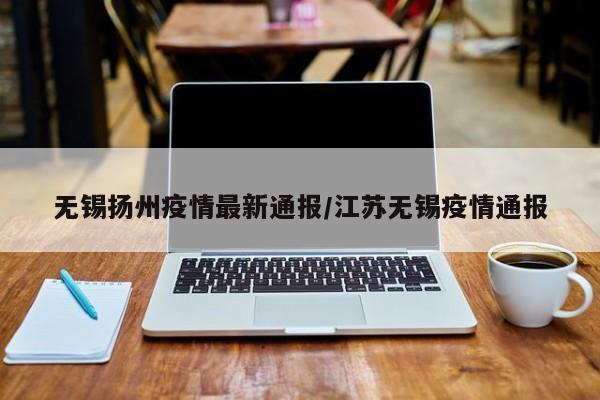 无锡扬州疫情最新通报/江苏无锡疫情通报