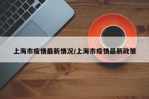 上海市疫情最新情况/上海市疫情最新政策