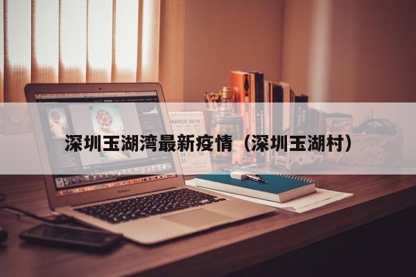 深圳玉湖湾最新疫情（深圳玉湖村）