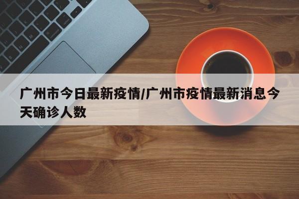 广州市今日最新疫情/广州市疫情最新消息今天确诊人数