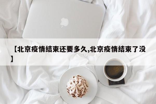 【北京疫情结束还要多久,北京疫情结束了没】