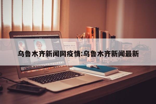 乌鲁木齐新闻网疫情:乌鲁木齐新闻最新