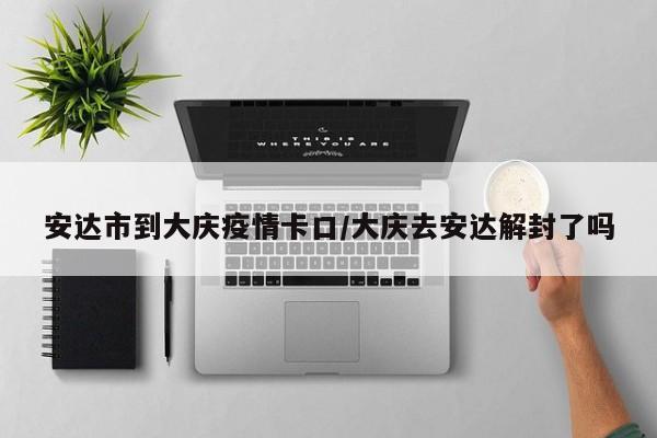 安达市到大庆疫情卡口/大庆去安达解封了吗