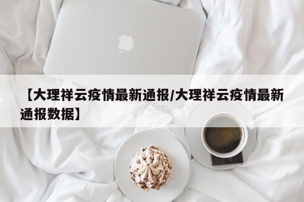 【大理祥云疫情最新通报/大理祥云疫情最新通报数据】