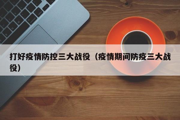 打好疫情防控三大战役（疫情期间防疫三大战役）