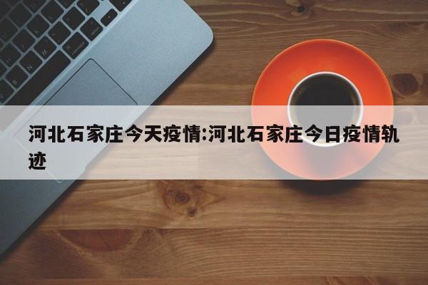 河北石家庄今天疫情:河北石家庄今日疫情轨迹