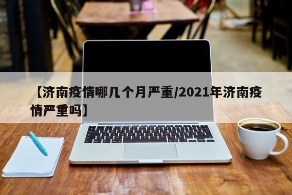 【济南疫情哪几个月严重/2021年济南疫情严重吗】