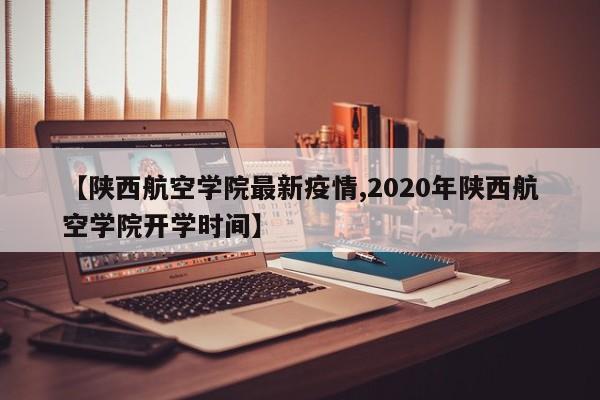 【陕西航空学院最新疫情,2020年陕西航空学院开学时间】