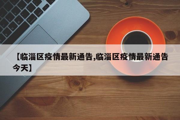 【临淄区疫情最新通告,临淄区疫情最新通告今天】
