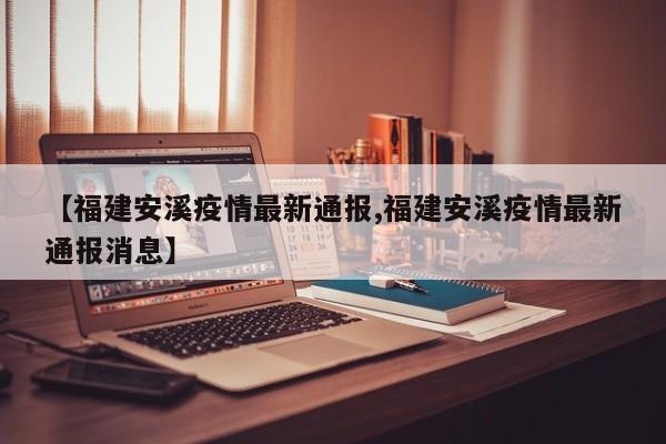 【福建安溪疫情最新通报,福建安溪疫情最新通报消息】