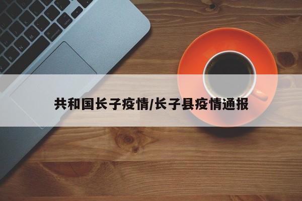 共和国长子疫情/长子县疫情通报
