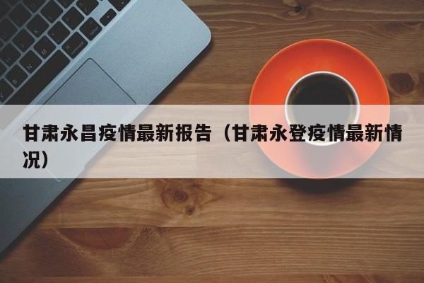 甘肃永昌疫情最新报告（甘肃永登疫情最新情况）
