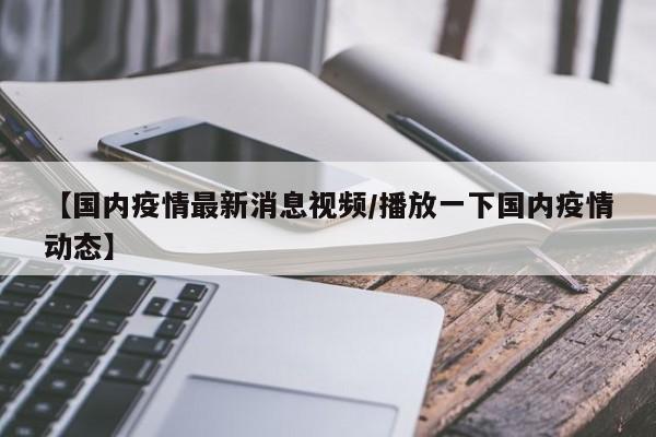 【国内疫情最新消息视频/播放一下国内疫情动态】