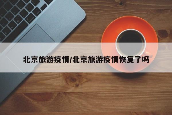 北京旅游疫情/北京旅游疫情恢复了吗