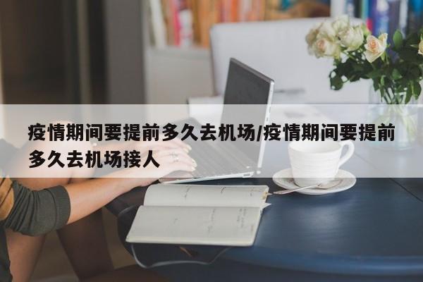 疫情期间要提前多久去机场/疫情期间要提前多久去机场接人