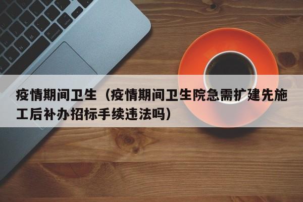 疫情期间卫生（疫情期间卫生院急需扩建先施工后补办招标手续违法吗）