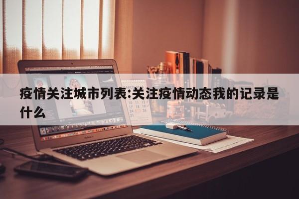 疫情关注城市列表:关注疫情动态我的记录是什么