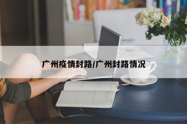 广州疫情封路/广州封路情况