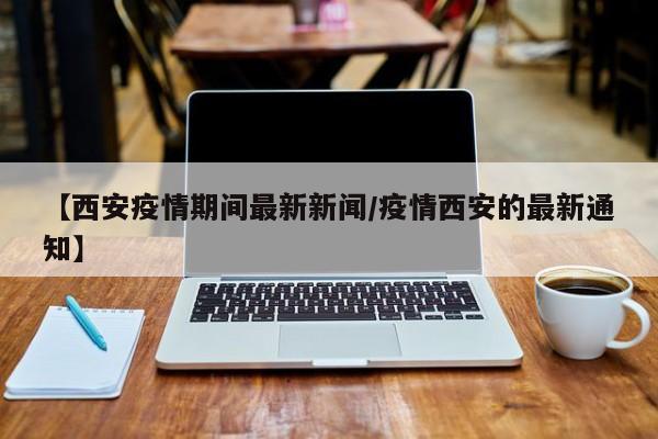 【西安疫情期间最新新闻/疫情西安的最新通知】