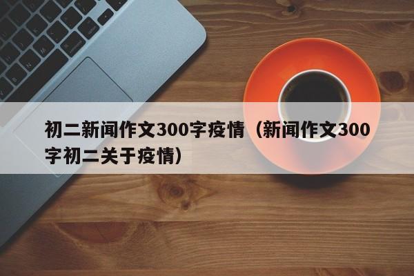 初二新闻作文300字疫情（新闻作文300字初二关于疫情）