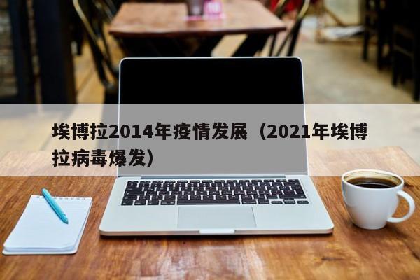 埃博拉2014年疫情发展（2021年埃博拉病毒爆发）