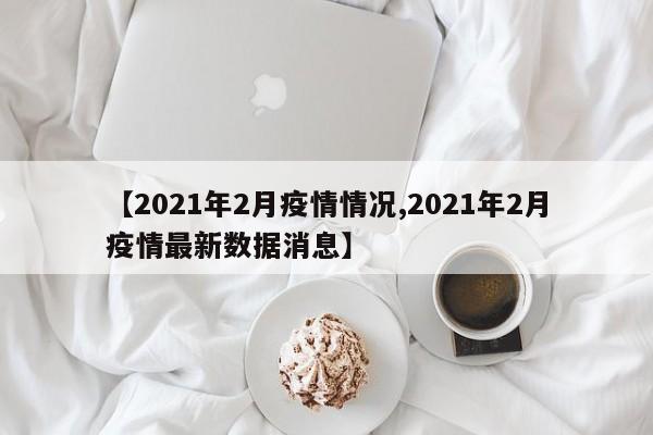 【2021年2月疫情情况,2021年2月疫情最新数据消息】