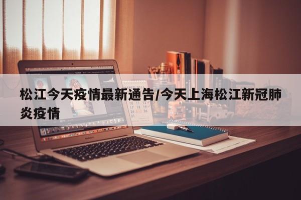松江今天疫情最新通告/今天上海松江新冠肺炎疫情