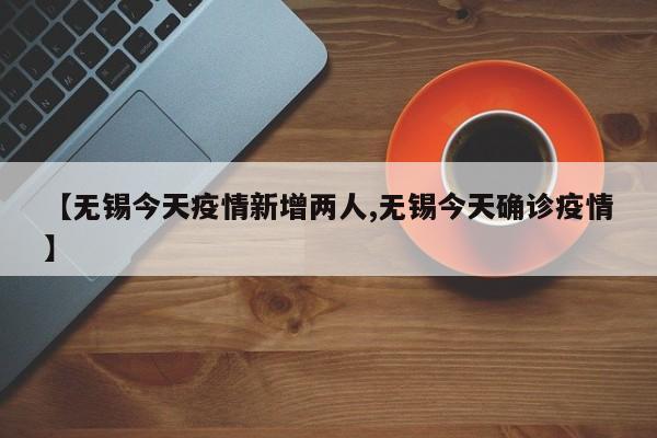 【无锡今天疫情新增两人,无锡今天确诊疫情】