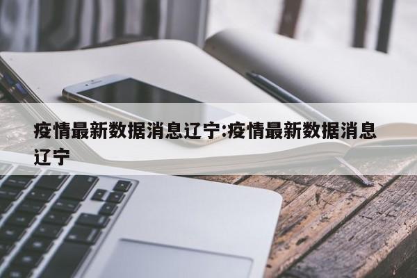疫情最新数据消息辽宁:疫情最新数据消息 辽宁