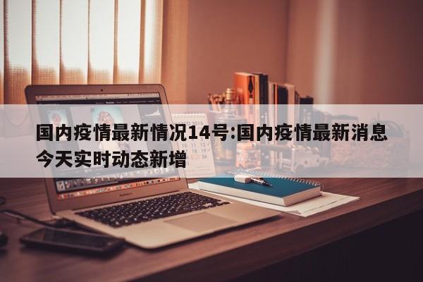 国内疫情最新情况14号:国内疫情最新消息今天实时动态新增