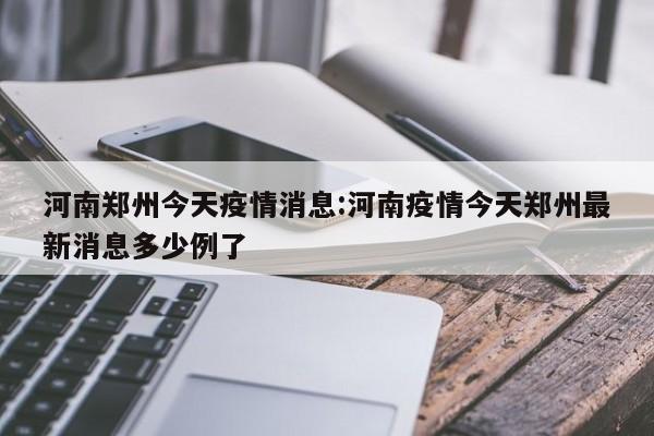 河南郑州今天疫情消息:河南疫情今天郑州最新消息多少例了