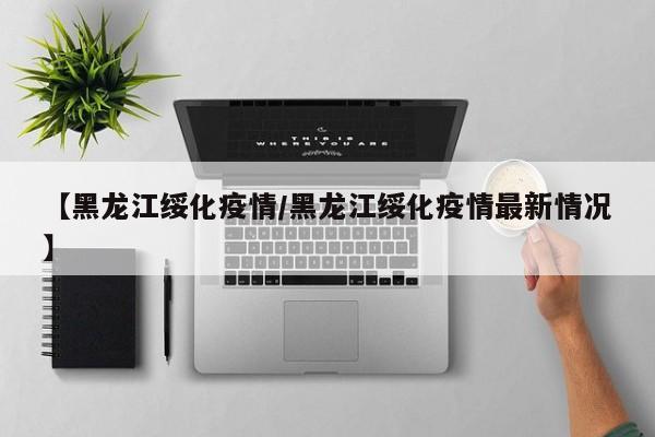 【黑龙江绥化疫情/黑龙江绥化疫情最新情况】