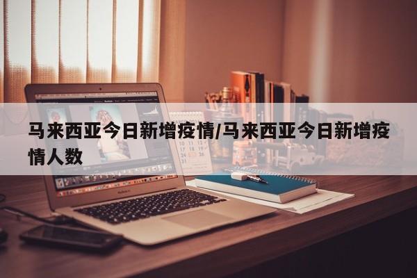 马来西亚今日新增疫情/马来西亚今日新增疫情人数
