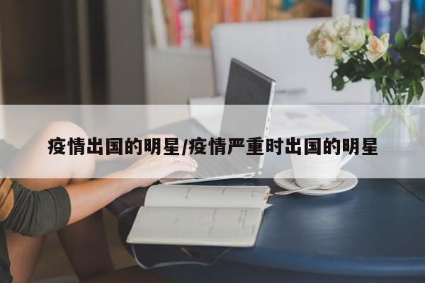 疫情出国的明星/疫情严重时出国的明星