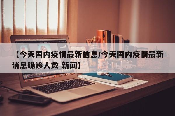 【今天国内疫情最新信息/今天国内疫情最新消息确诊人数 新闻】