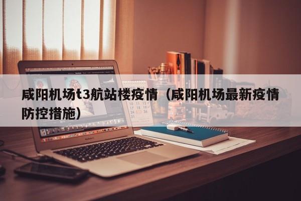 咸阳机场t3航站楼疫情（咸阳机场最新疫情防控措施）