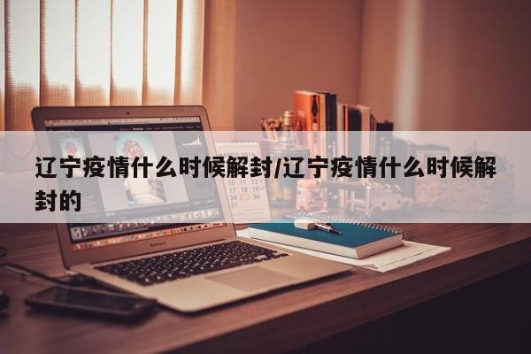 辽宁疫情什么时候解封/辽宁疫情什么时候解封的