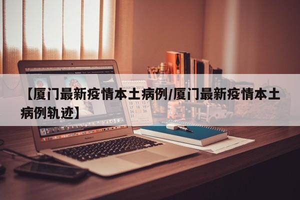 【厦门最新疫情本土病例/厦门最新疫情本土病例轨迹】