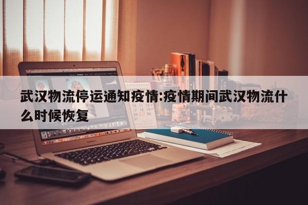 武汉物流停运通知疫情:疫情期间武汉物流什么时候恢复