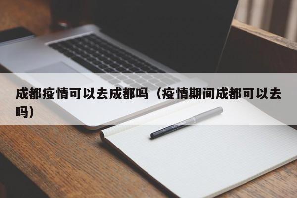 成都疫情可以去成都吗（疫情期间成都可以去吗）