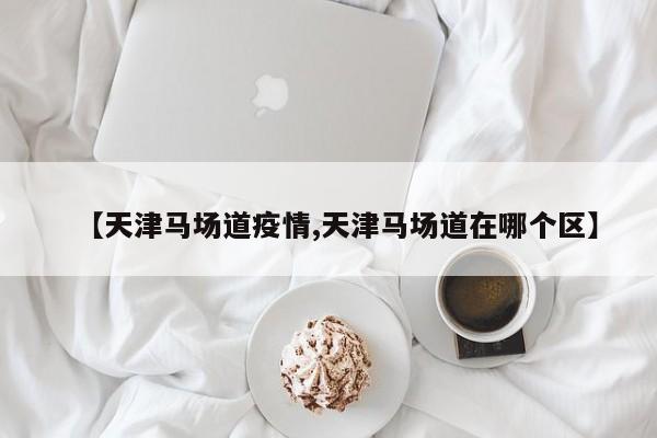 【天津马场道疫情,天津马场道在哪个区】