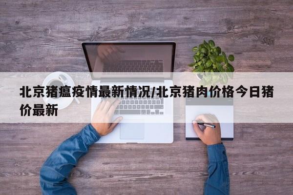 北京猪瘟疫情最新情况/北京猪肉价格今日猪价最新