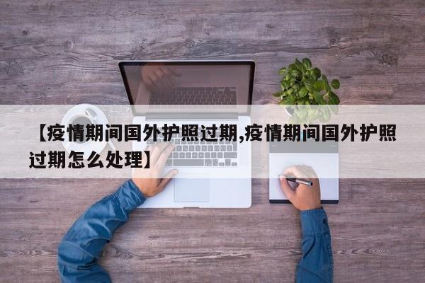 【疫情期间国外护照过期,疫情期间国外护照过期怎么处理】
