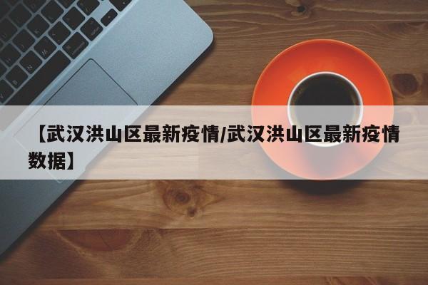 【武汉洪山区最新疫情/武汉洪山区最新疫情数据】