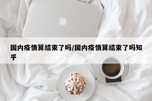 国内疫情算结束了吗/国内疫情算结束了吗知乎